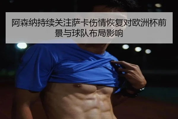 阿森纳持续关注萨卡伤情恢复对欧洲杯前景与球队布局影响