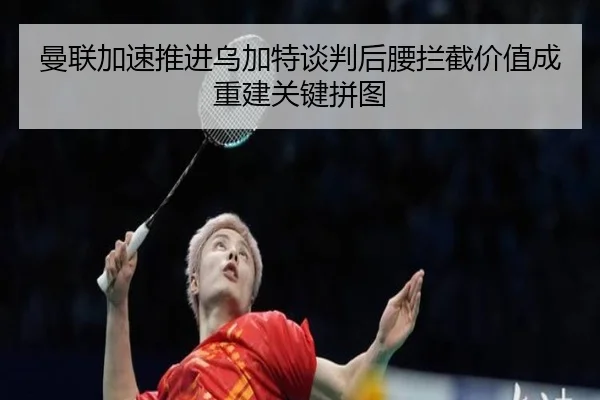 曼联加速推进乌加特谈判后腰拦截价值成重建关键拼图
