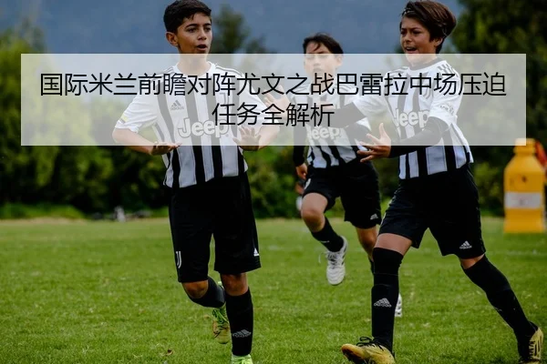 国际米兰前瞻对阵尤文之战巴雷拉中场压迫任务全解析