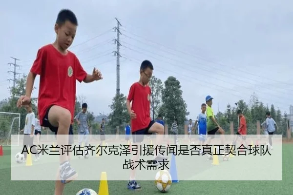 AC米兰评估齐尔克泽引援传闻是否真正契合球队战术需求