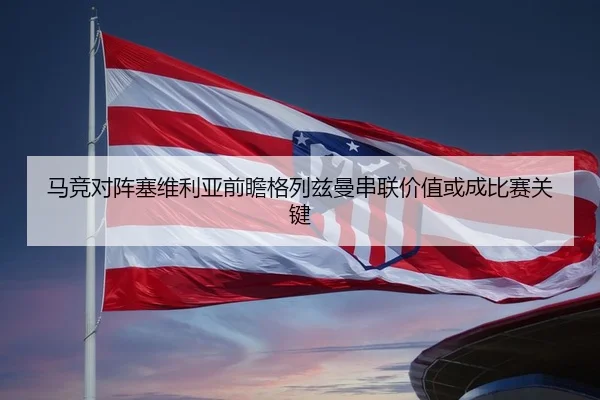 马竞对阵塞维利亚前瞻格列兹曼串联价值或成比赛关键